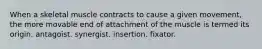 When a skeletal muscle contracts to cause a given movement, the more movable end of attachment of the muscle is termed its origin. antagoist. synergist. insertion. fixator.