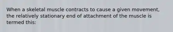 When a skeletal muscle contracts to cause a given movement, the relatively stationary end of attachment of the muscle is termed this: