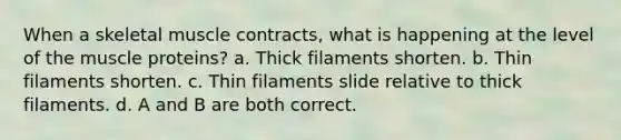 When a skeletal muscle contracts, what is happening at the level of the muscle proteins? a. Thick filaments shorten. b. Thin filaments shorten. c. Thin filaments slide relative to thick filaments. d. A and B are both correct.