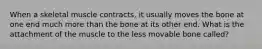 When a skeletal muscle contracts, it usually moves the bone at one end much more than the bone at its other end. What is the attachment of the muscle to the less movable bone called?