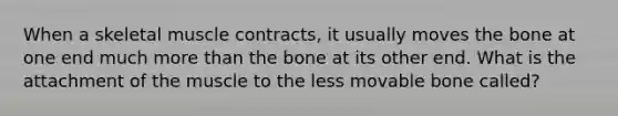 When a skeletal muscle contracts, it usually moves the bone at one end much more than the bone at its other end. What is the attachment of the muscle to the less movable bone called?