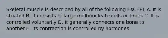 Skeletal muscle is described by all of the following EXCEPT A. It is striated B. It consists of large multinucleate cells or fibers C. It is controlled voluntarily D. It generally connects one bone to another E. Its contraction is controlled by hormones