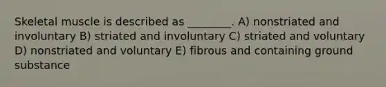 Skeletal muscle is described as ________. A) nonstriated and involuntary B) striated and involuntary C) striated and voluntary D) nonstriated and voluntary E) fibrous and containing ground substance