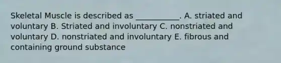 Skeletal Muscle is described as ___________. A. striated and voluntary B. Striated and involuntary C. nonstriated and voluntary D. nonstriated and involuntary E. fibrous and containing ground substance