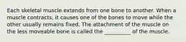 Each skeletal muscle extends from one bone to another. When a muscle contracts, it causes one of the bones to move while the other usually remains fixed. The attachment of the muscle on the less moveable bone is called the __________ of the muscle.