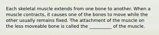 Each skeletal muscle extends from one bone to another. When a muscle contracts, it causes one of the bones to move while the other usually remains fixed. The attachment of the muscle on the less moveable bone is called the __________ of the muscle.