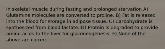 In skeletal muscle during fasting and prolonged starvation A) Glutamine molecules are converted to proline. B) Fat is released into the blood for storage in adipose tissue. C) Carbohydrate is synthesized from blood lactate. D) Protein is degraded to provide amino acids to the liver for gluconeogenesis. E) None of the above are correct.