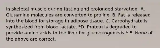 In skeletal muscle during fasting and prolonged starvation: A. Glutamine molecules are converted to proline. B. Fat is released into the blood for storage in adipose tissue. C. Carbohydrate is synthesized from blood lactate. *D. Protein is degraded to provide amino acids to the liver for gluconeogenesis.* E. None of the above are correct.