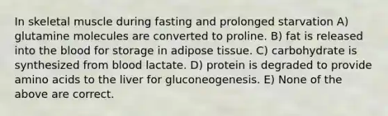 In skeletal muscle during fasting and prolonged starvation A) glutamine molecules are converted to proline. B) fat is released into the blood for storage in adipose tissue. C) carbohydrate is synthesized from blood lactate. D) protein is degraded to provide amino acids to the liver for gluconeogenesis. E) None of the above are correct.