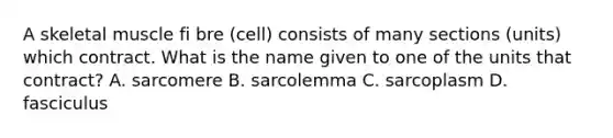 A skeletal muscle fi bre (cell) consists of many sections (units) which contract. What is the name given to one of the units that contract? A. sarcomere B. sarcolemma C. sarcoplasm D. fasciculus