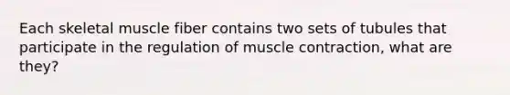 Each skeletal muscle fiber contains two sets of tubules that participate in the regulation of muscle contraction, what are they?