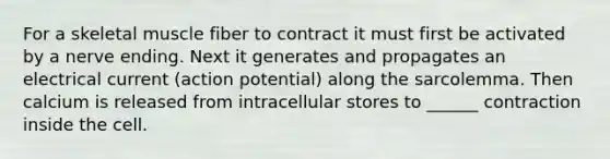 For a skeletal muscle fiber to contract it must first be activated by a nerve ending. Next it generates and propagates an electrical current (action potential) along the sarcolemma. Then calcium is released from intracellular stores to ______ contraction inside the cell.