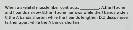 When a skeletal muscle fiber contracts, __________. A.the H zone and I bands narrow B.the H zone narrows while the I bands widen C.the A bands shorten while the I bands lengthen D.Z discs move farther apart while the A bands shorten