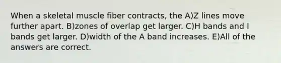 When a skeletal muscle fiber contracts, the A)Z lines move further apart. B)zones of overlap get larger. C)H bands and I bands get larger. D)width of the A band increases. E)All of the answers are correct.