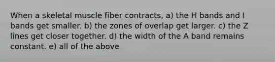 When a skeletal muscle fiber contracts, a) the H bands and I bands get smaller. b) the zones of overlap get larger. c) the Z lines get closer together. d) the width of the A band remains constant. e) all of the above