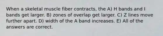 When a skeletal muscle fiber contracts, the A) H bands and I bands get larger. B) zones of overlap get larger. C) Z lines move further apart. D) width of the A band increases. E) All of the answers are correct.