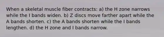 When a skeletal muscle fiber contracts: a) the H zone narrows while the I bands widen. b) Z discs move farther apart while the A bands shorten. c) the A bands shorten while the I bands lengthen. d) the H zone and I bands narrow.