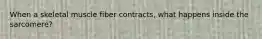 When a skeletal muscle fiber contracts, what happens inside the sarcomere?