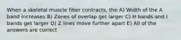 When a skeletal muscle fiber contracts, the A) Width of the A band increases B) Zones of overlap get larger C) H bands and I bands get larger D) Z lines move further apart E) All of the answers are correct