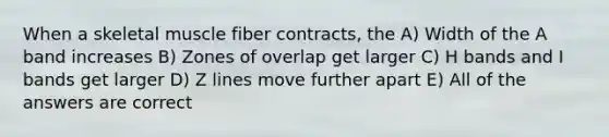 When a skeletal muscle fiber contracts, the A) Width of the A band increases B) Zones of overlap get larger C) H bands and I bands get larger D) Z lines move further apart E) All of the answers are correct