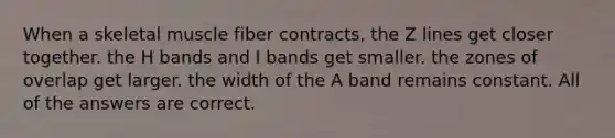 When a skeletal muscle fiber contracts, the Z lines get closer together. the H bands and I bands get smaller. the zones of overlap get larger. the width of the A band remains constant. All of the answers are correct.