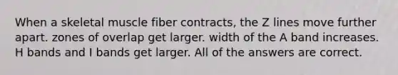 When a skeletal muscle fiber contracts, the Z lines move further apart. zones of overlap get larger. width of the A band increases. H bands and I bands get larger. All of the answers are correct.