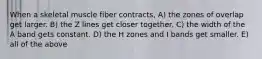 When a skeletal muscle fiber contracts, A) the zones of overlap get larger. B) the Z lines get closer together. C) the width of the A band gets constant. D) the H zones and I bands get smaller. E) all of the above