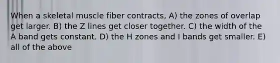 When a skeletal muscle fiber contracts, A) the zones of overlap get larger. B) the Z lines get closer together. C) the width of the A band gets constant. D) the H zones and I bands get smaller. E) all of the above