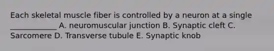 Each skeletal muscle fiber is controlled by a neuron at a single ____________ A. neuromuscular junction B. Synaptic cleft C. Sarcomere D. Transverse tubule E. Synaptic knob