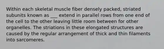 Within each skeletal muscle fiber densely packed, striated subunits known as ___ extend in parallel rows from one end of the cell to the other leaving little room between for other organelles. The striations in these elongated structures are caused by the regular arrangement of thick and thin filaments into sarcomeres.