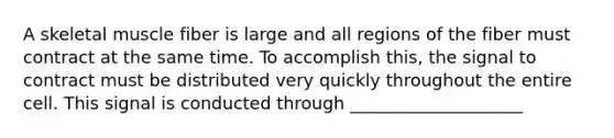 A skeletal muscle fiber is large and all regions of the fiber must contract at the same time. To accomplish this, the signal to contract must be distributed very quickly throughout the entire cell. This signal is conducted through ____________________