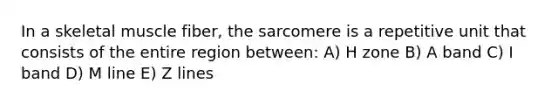 In a skeletal muscle fiber, the sarcomere is a repetitive unit that consists of the entire region between: A) H zone B) A band C) I band D) M line E) Z lines