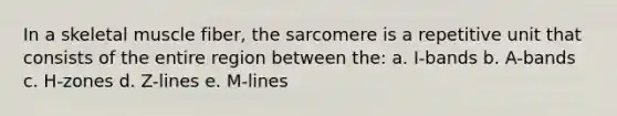 In a skeletal muscle fiber, the sarcomere is a repetitive unit that consists of the entire region between the: a. I-bands b. A-bands c. H-zones d. Z-lines e. M-lines