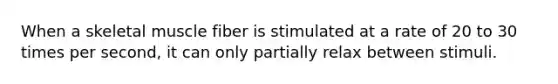 When a skeletal muscle fiber is stimulated at a rate of 20 to 30 times per second, it can only partially relax between stimuli.