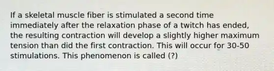 If a skeletal muscle fiber is stimulated a second time immediately after the relaxation phase of a twitch has ended, the resulting contraction will develop a slightly higher maximum tension than did the first contraction. This will occur for 30-50 stimulations. This phenomenon is called (?)