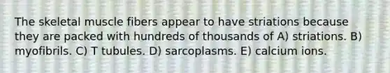 The skeletal muscle fibers appear to have striations because they are packed with hundreds of thousands of A) striations. B) myofibrils. C) T tubules. D) sarcoplasms. E) calcium ions.