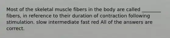 Most of the skeletal muscle fibers in the body are called ________ fibers, in reference to their duration of contraction following stimulation. slow intermediate fast red All of the answers are correct.