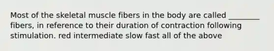 Most of the skeletal muscle fibers in the body are called ________ fibers, in reference to their duration of contraction following stimulation. red intermediate slow fast all of the above