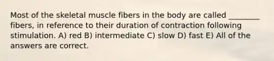 Most of the skeletal muscle fibers in the body are called ________ fibers, in reference to their duration of contraction following stimulation. A) red B) intermediate C) slow D) fast E) All of the answers are correct.