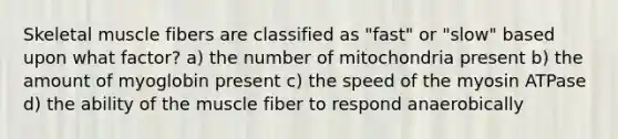 Skeletal muscle fibers are classified as "fast" or "slow" based upon what factor? a) the number of mitochondria present b) the amount of myoglobin present c) the speed of the myosin ATPase d) the ability of the muscle fiber to respond anaerobically