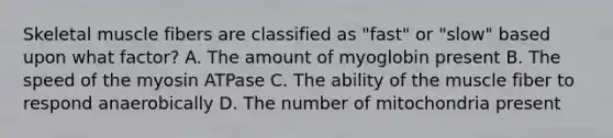 Skeletal muscle fibers are classified as "fast" or "slow" based upon what factor? A. The amount of myoglobin present B. The speed of the myosin ATPase C. The ability of the muscle fiber to respond anaerobically D. The number of mitochondria present