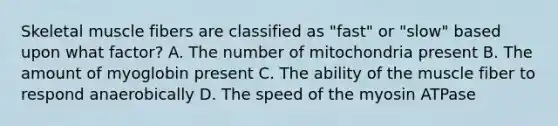 Skeletal muscle fibers are classified as "fast" or "slow" based upon what factor? A. The number of mitochondria present B. The amount of myoglobin present C. The ability of the muscle fiber to respond anaerobically D. The speed of the myosin ATPase