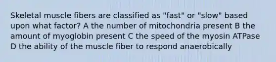 Skeletal muscle fibers are classified as "fast" or "slow" based upon what factor? A the number of mitochondria present B the amount of myoglobin present C the speed of the myosin ATPase D the ability of the muscle fiber to respond anaerobically