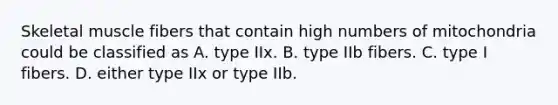 Skeletal muscle fibers that contain high numbers of mitochondria could be classified as A. type IIx. B. type IIb fibers. C. type I fibers. D. either type IIx or type IIb.