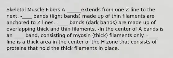 Skeletal Muscle Fibers A ______extends from one Z line to the next. -____ bands (light bands) made up of thin filaments are anchored to Z lines. -____ bands (dark bands) are made up of overlapping thick and thin filaments. -In the center of A bands is an ____ band, consisting of myosin (thick) filaments only. -____ line is a thick area in the center of the H zone that consists of proteins that hold the thick filaments in place.