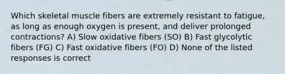 Which skeletal muscle fibers are extremely resistant to fatigue, as long as enough oxygen is present, and deliver prolonged contractions? A) Slow oxidative fibers (SO) B) Fast glycolytic fibers (FG) C) Fast oxidative fibers (FO) D) None of the listed responses is correct