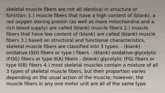 skeletal muscle fibers are not all identical in structure or function: 1.) muscle fibers that have a high content of (blank), a red oxygen storing protein (as well as more mitochondria and a rich blood supply) are called (blank) muscle fibers 2.) muscle fibers that have low content of (blank) are called (blank) muscle fibers 3.) based on structural and functional characteristics, skeletal muscle fibers are classified into 3 types: - (blank) oxidative (SO) fibers or type I fibers - (blank) oxidative-glycolytic (FOG) fibers or type II(A) fibers - (blank) glycolytic (FG) fibers or type II(B) fibers 4.) most skeletal muscles contain a mixture of all 3 types of skeletal muscle fibers, but their proportion varies depending on the usual action of the muscle; however, the muscle fibers in any one motor unit are all of the same type