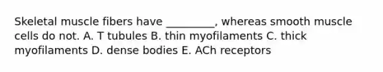 Skeletal muscle fibers have _________, whereas smooth muscle cells do not. A. T tubules B. thin myofilaments C. thick myofilaments D. dense bodies E. ACh receptors