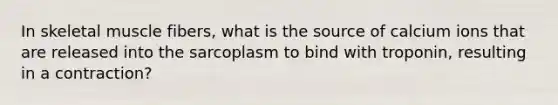 In skeletal muscle fibers, what is the source of calcium ions that are released into the sarcoplasm to bind with troponin, resulting in a contraction?