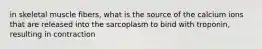 in skeletal muscle fibers, what is the source of the calcium ions that are released into the sarcoplasm to bind with troponin, resulting in contraction